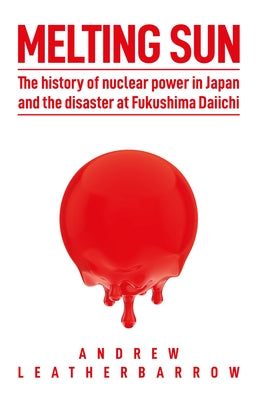 Melting Sun: The History of Nuclear Power in Japan and the Disaster at Fukushima Daiichi by Leatherbarrow, Andrew