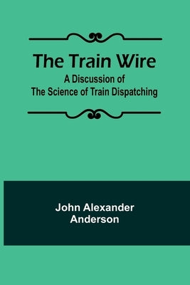 The Train Wire: A Discussion of the Science of Train Dispatching by Alexander Anderson, John
