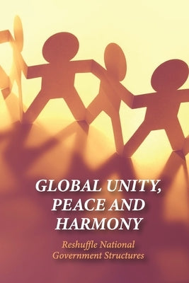 Global Unity, Peace And Harmony: Reshuffle National Government Structures: The Importance Of Unity In Leadership by Scobey, Lawrence