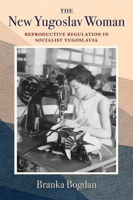 The New Yugoslav Woman: Reproductive Regulation in Socialist Yugoslavia by Bogdan, Branka