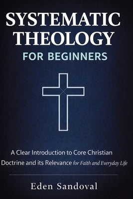 Systematic Theology for Beginners: A Clear Introduction to Core Christian Doctrine and Its Relevance for Faith and Everyday Life. by Sandoval, Eden