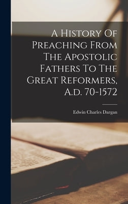 A History Of Preaching From The Apostolic Fathers To The Great Reformers, A.d. 70-1572 by Dargan, Edwin Charles