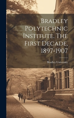 Bradley Polytechnic Institute. The First Decade, 1897-1907 by Bradley University
