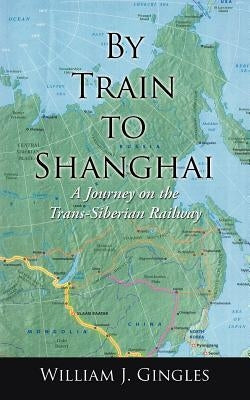 By Train to Shanghai: A Journey on the Trans-Siberian Railway by Gingles, William J.