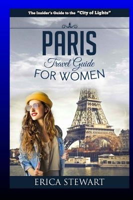 Paris: The Complete Insider´s Guide for Women Traveling To Paris: Travel France Europe Guidebook (Europe France General Short by Stewart, Erica