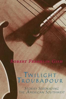 Twilight Troubadour: Stories Serenading the American Southwest by Gish, Robert Franklin