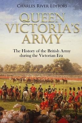 Queen Victoria's Army: The History of the British Army during the Victorian Era by Charles River Editors