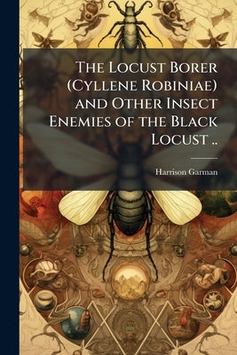 The Locust Borer (Cyllene Robiniae) and Other Insect Enemies of the Black Locust .. by Garman, Harrison