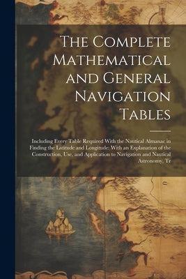 The Complete Mathematical and General Navigation Tables: Including Every Table Required With the Nautical Almanac in Finding the Latitude and Longitud by Anonymous