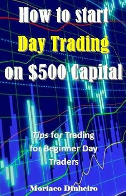 How to Start Day Trading on $500 Capital: Tips for Trading for Beginner Day Traders by Dinheiro, Moriaco