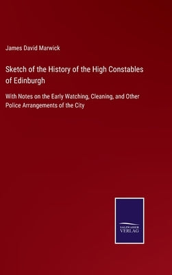 Sketch of the History of the High Constables of Edinburgh: With Notes on the Early Watching, Cleaning, and Other Police Arrangements of the City by Marwick, James David