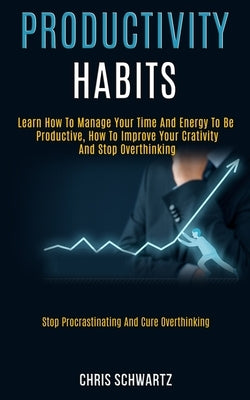 Productivity Habits: Learn How to Manage Your Time and Energy to Be Productive, How to Improve Your Crativity and Stop Overthinking (Stop P by Schwartz, Chris