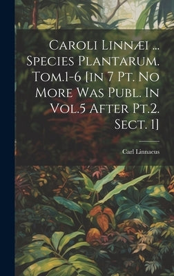 Caroli Linn詈 ... Species Plantarum. Tom.1-6 [in 7 Pt. No More Was Publ. In Vol.5 After Pt.2. Sect. 1] by Linnaeus, Carl