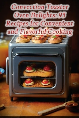 Convection Toaster Oven Delights: 95 Recipes for Convenient and Flavorful Cooking by Deli, Sugar And Spice