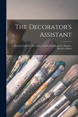 The Decorator's Assistant: A Modern Guide For Decorative Artists And Amateurs, Painters, Writers, Gilders by Anonymous
