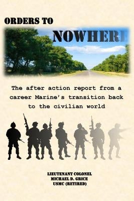 Orders to Nowhere: The after action report from a career Marine's transition back to the civilian world by Grice, Michael D.