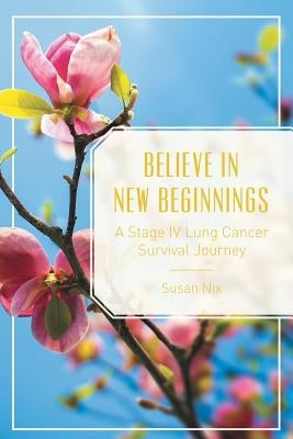 Believe in New Beginnings: A Stage IV Lung Cancer Survival Journey by Nix, Susan