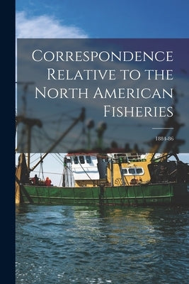 Correspondence Relative to the North American Fisheries [microform]: 1884-86 by Anonymous