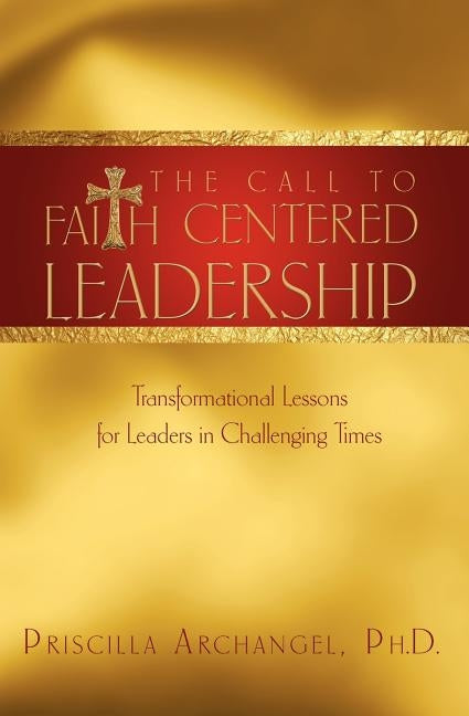 The Call to Faith Centered Leadership: Transformational Lessons for Leaders in Challenging Times by Archangel, Priscilla