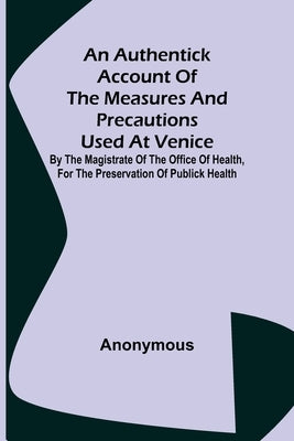 An Authentick Account of the Measures and Precautions Used at Venice; By the Magistrate of the Office of Health, for the Preservation of Publick Healt by Anonymous