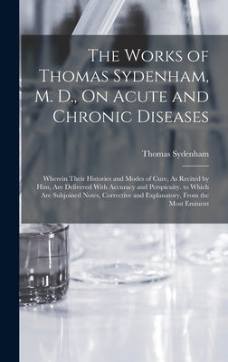 The Works of Thomas Sydenham, M. D., On Acute and Chronic Diseases: Wherein Their Histories and Modes of Cure, As Recited by Him, Are Delivered With A by Sydenham, Thomas