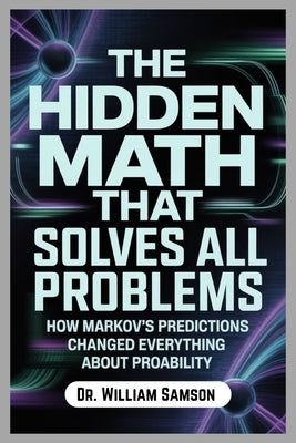 The Hidden Math That Solves All Problems: How Markov's Predictions Changed Everything About Probability by Samson, William