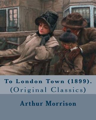 To London Town (1899). By: Arthur Morrison: (Original Classics) by Morrison, Arthur