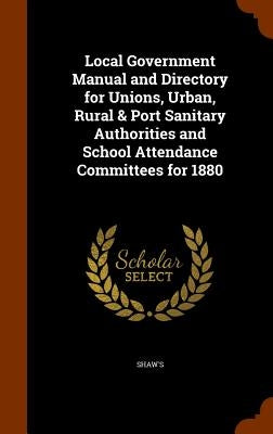Local Government Manual and Directory for Unions, Urban, Rural & Port Sanitary Authorities and School Attendance Committees for 1880 by Shaw's