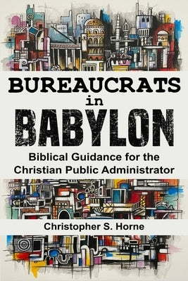 Bureaucrats in Babylon: Biblical Guidance for the Christian Public Administrator by Horne, Christopher S.