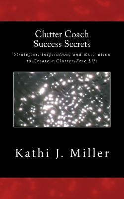 Clutter Coach Success Secrets: Strategies, Inspiration, & Motivation to Create a Clutter-Free Life by Miller, Kathi J.