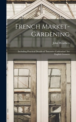 French Market-gardening: Including Practical Details of intensive Cultivation for English Growers by Weathers, John
