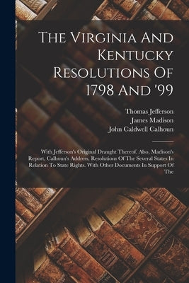 The Virginia And Kentucky Resolutions Of 1798 And '99: With Jefferson's Original Draught Thereof. Also, Madison's Report, Calhoun's Address, Resolutio by Jefferson, Thomas