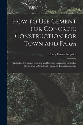 How to Use Cement for Concrete Construction for Town and Farm: Including Formulas, Drawing and Specific Instruction to Enable the Reader to Construct by Campbell, Henry Colin 1868-