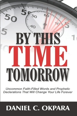By This Time Tomorrow: Uncommon Faith-Filled Words and Prophetic Declarations That Will Change Your Life Forever by Okpara, Daniel C.