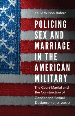 Policing Sex and Marriage in the American Military: The Court-Martial and the Construction of Gender and Sexual Deviance, 1950-2000 by Wilson-Buford, Kellie