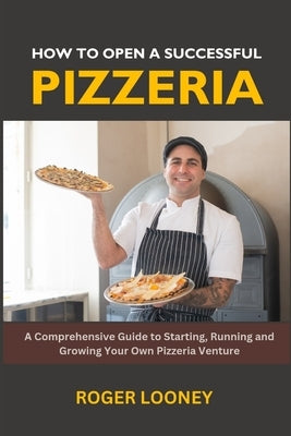 How to Open a Successful Pizzeria: A Comprehensive Guide to Starting, Running and Growing Your Own Pizzeria Venture by Looney, Roger