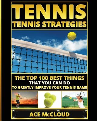 Tennis: Tennis Strategies: The Top 100 Best Things That You Can Do To Greatly Improve Your Tennis Game by McCloud, Ace
