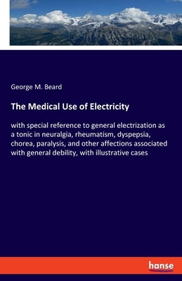 The Medical Use of Electricity: with special reference to general electrization as a tonic in neuralgia, rheumatism, dyspepsia, chorea, paralysis, and by Beard, George M.