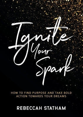 Ignite Your Spark: How To Find Purpose And Take Bold Action Towards Your Dreams by Statham, Rebeccah