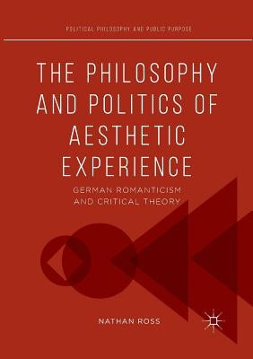 The Philosophy and Politics of Aesthetic Experience: German Romanticism and Critical Theory by Ross, Nathan