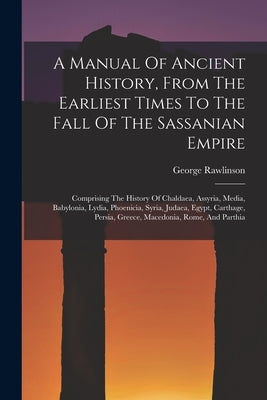 A Manual Of Ancient History, From The Earliest Times To The Fall Of The Sassanian Empire: Comprising The History Of Chaldaea, Assyria, Media, Babyloni by Rawlinson, George