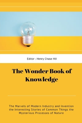 The Wonder Book of Knowledge: The Marvels of Modern Industry and Invention the Interesting Stories of Common Things the Mysterious Processes of Natu by Hill, Henry Chase