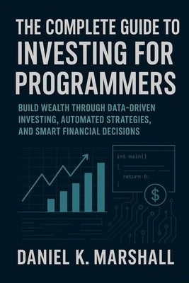 The Complete Guide to Investing for Programmers: Build Wealth Through Data-Driven Investing, Automated Strategies, and Smart Financial Decisions by Marshall, Daniel K.