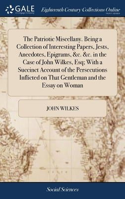 The Patriotic Miscellany. Being a Collection of Interesting Papers, Jests, Anecdotes, Epigrams, &c. &c. in the Case of John Wilkes, Esq; With a Succin by Wilkes, John