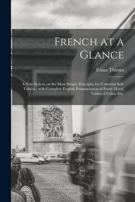 French at a Glance [microform]: a New System on the Most Simple Principles for Universal Self-tuition: With Complete English Pronunciation of Every Wo by Thimm, Franz 1820-1889