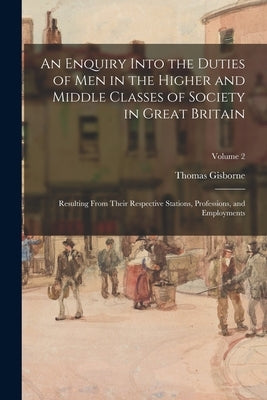 An Enquiry Into the Duties of Men in the Higher and Middle Classes of Society in Great Britain: Resulting From Their Respective Stations, Professions, by Gisborne, Thomas