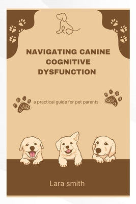 Navigating Canine Cognitive Dysfunction: A practical guide for pet parents by Smith, Lara