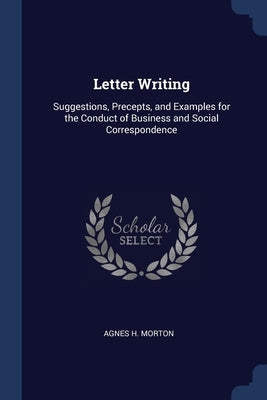 Letter Writing: Suggestions, Precepts, and Examples for the Conduct of Business and Social Correspondence by Morton, Agnes H.