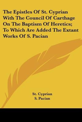 The Epistles Of St. Cyprian With The Council Of Carthage On The Baptism Of Heretics; To Which Are Added The Extant Works Of S. Pacian by Cyprian, St