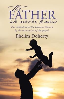 The Father we never knew: The unbinding of the Lazarus Church by the restoration of the gospel by Doherty, Phelim